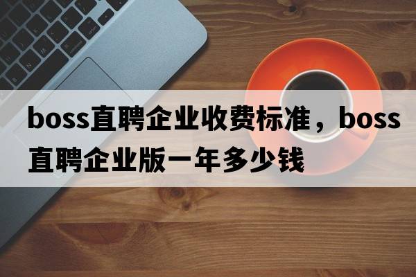 boss直聘企業(yè)收費標準，boss直聘企業(yè)版一年多少錢(qián)