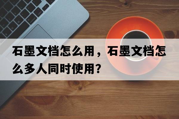 石墨文檔怎么用，石墨文檔怎么多人同時(shí)使用？