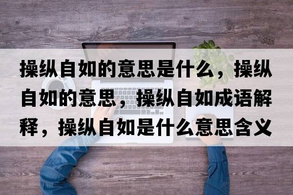 操縱自如的意思是什么，操縱自如的意思，操縱自如成語(yǔ)解釋?zhuān)倏v自如是什么意思含義寓意