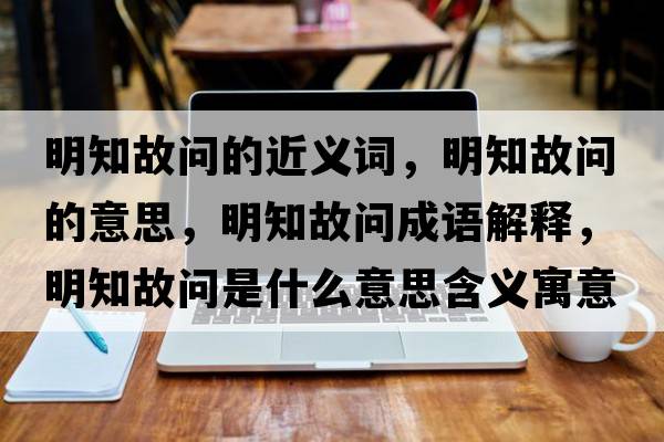 明知故問(wèn)的近義詞，明知故問(wèn)的意思，明知故問(wèn)成語(yǔ)解釋?zhuān)髦蕟?wèn)是什么意思含義寓意