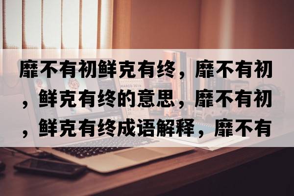 靡不有初鮮克有終，靡不有初，鮮克有終的意思，靡不有初，鮮克有終成語(yǔ)解釋?zhuān)也挥谐?，鮮克有終是什么意思含義寓意