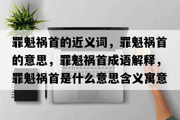 罪魁禍首的近義詞，罪魁禍首的意思，罪魁禍首成語(yǔ)解釋?zhuān)锟準资鞘裁匆馑己x寓意