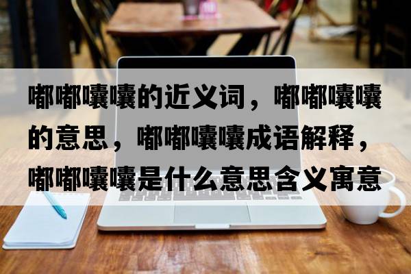嘟嘟囔囔的近義詞，嘟嘟囔囔的意思，嘟嘟囔囔成語(yǔ)解釋?zhuān)洁洁爨焓鞘裁匆馑己x寓意