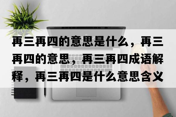 再三再四的意思是什么，再三再四的意思，再三再四成語(yǔ)解釋?zhuān)偃偎氖鞘裁匆馑己x寓意
