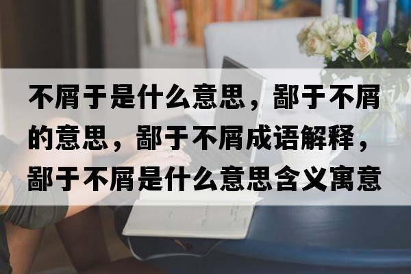 不屑于是什么意思，鄙于不屑的意思，鄙于不屑成語(yǔ)解釋?zhuān)捎诓恍际鞘裁匆馑己x寓意