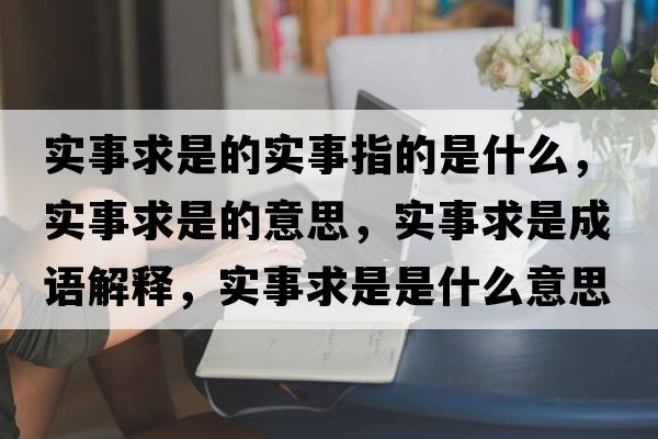 實(shí)事求是的實(shí)事指的是什么，實(shí)事求是的意思，實(shí)事求是成語(yǔ)解釋?zhuān)瑢?shí)事求是是什么意思含義寓意