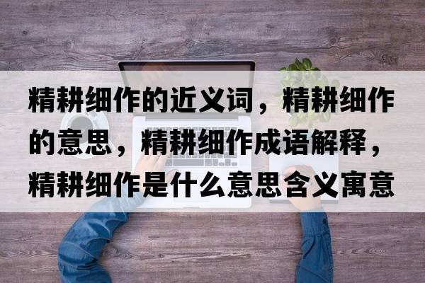 精耕細作的近義詞，精耕細作的意思，精耕細作成語(yǔ)解釋?zhuān)氉魇鞘裁匆馑己x寓意