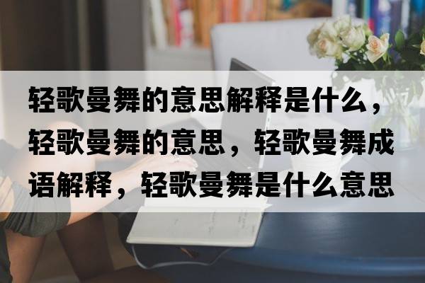 輕歌曼舞的意思解釋是什么，輕歌曼舞的意思，輕歌曼舞成語(yǔ)解釋?zhuān)p歌曼舞是什么意思含義寓意