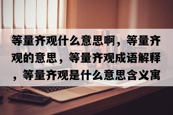 等量齊觀(guān)什么意思啊，等量齊觀(guān)的意思，等量齊觀(guān)成語(yǔ)解釋?zhuān)攘魁R觀(guān)是什么意思含義寓意