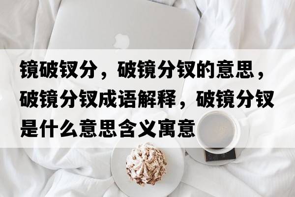鏡破釵分，破鏡分釵的意思，破鏡分釵成語(yǔ)解釋?zhuān)歧R分釵是什么意思含義寓意