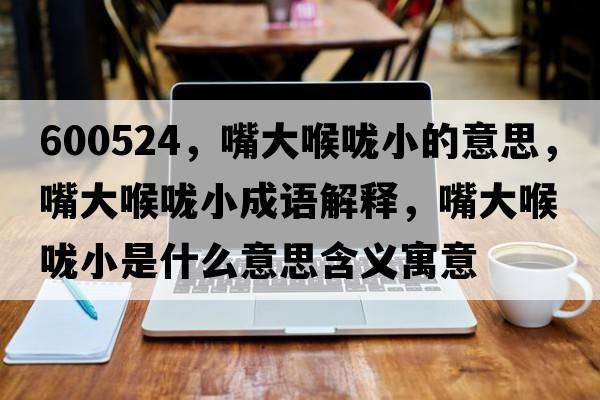 600524，嘴大喉嚨小的意思，嘴大喉嚨小成語(yǔ)解釋?zhuān)齑蠛韲敌∈鞘裁匆馑己x寓意