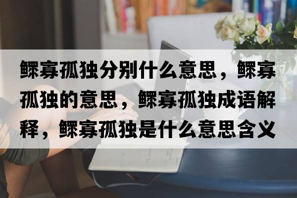 鰥寡孤獨分別什么意思，鰥寡孤獨的意思，鰥寡孤獨成語(yǔ)解釋?zhuān)姽压陋毷鞘裁匆馑己x寓意