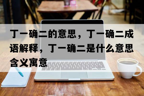 丁一確二的意思，丁一確二成語(yǔ)解釋?zhuān)∫淮_二是什么意思含義寓意