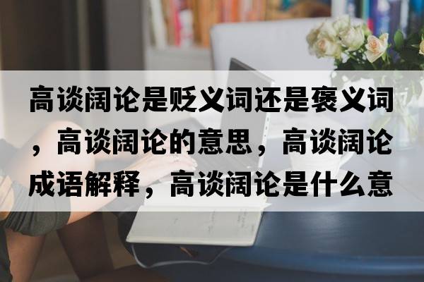 高談闊論是貶義詞還是褒義詞，高談闊論的意思，高談闊論成語(yǔ)解釋?zhuān)哒勯熣撌鞘裁匆馑己x寓意