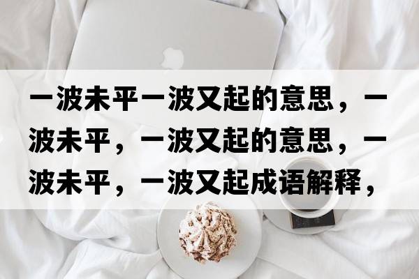 一波未平一波又起的意思，一波未平，一波又起的意思，一波未平，一波又起成語(yǔ)解釋?zhuān)徊ㄎ雌?，一波又起是什么意思含義寓意