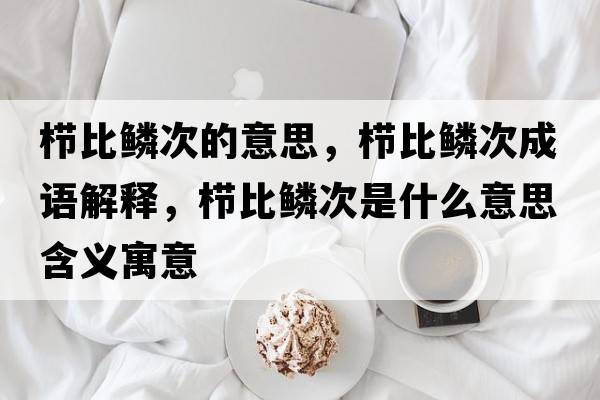 櫛比鱗次的意思，櫛比鱗次成語(yǔ)解釋?zhuān)瑱北洒[次是什么意思含義寓意