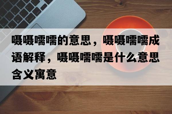 囁囁嚅嚅的意思，囁囁嚅嚅成語(yǔ)解釋?zhuān)瑖藝肃猷槭鞘裁匆馑己x寓意