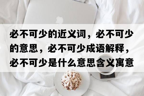 必不可少的近義詞，必不可少的意思，必不可少成語(yǔ)解釋?zhuān)夭豢缮偈鞘裁匆馑己x寓意