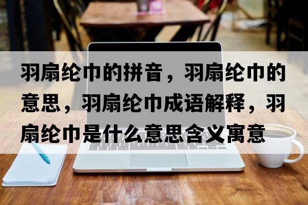 羽扇綸巾的拼音，羽扇綸巾的意思，羽扇綸巾成語(yǔ)解釋?zhuān)鹕染]巾是什么意思含義寓意