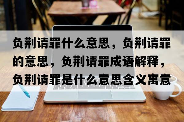負荊請罪什么意思，負荊請罪的意思，負荊請罪成語(yǔ)解釋?zhuān)撉G請罪是什么意思含義寓意