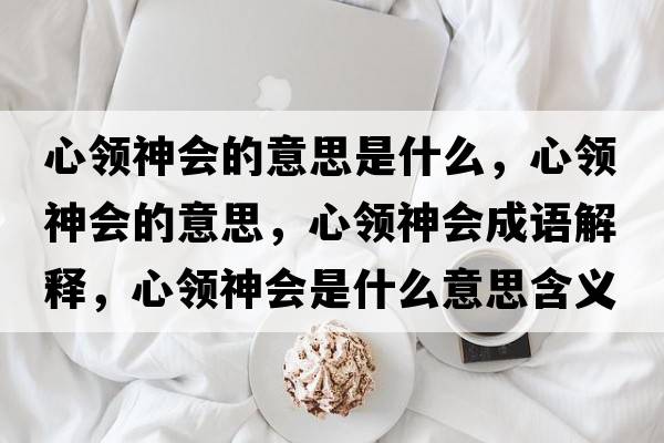 心領(lǐng)神會(huì )的意思是什么，心領(lǐng)神會(huì )的意思，心領(lǐng)神會(huì )成語(yǔ)解釋?zhuān)念I(lǐng)神會(huì )是什么意思含義寓意