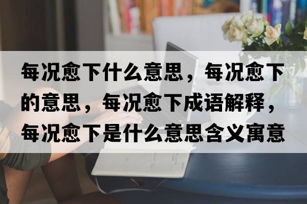 每況愈下什么意思，每況愈下的意思，每況愈下成語(yǔ)解釋?zhuān)繘r愈下是什么意思含義寓意