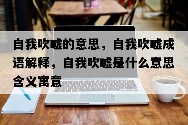 自我吹噓的意思，自我吹噓成語(yǔ)解釋?zhuān)晕掖祰u是什么意思含義寓意