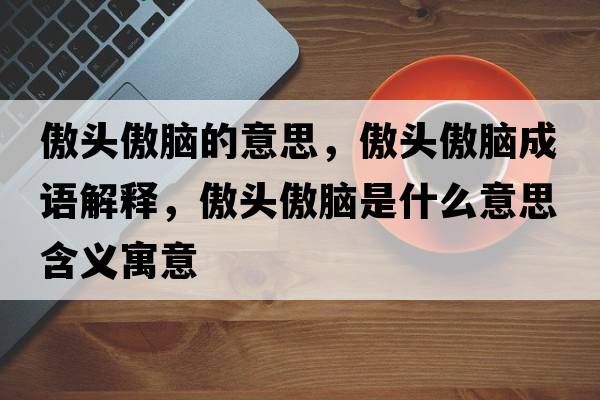 傲頭傲腦的意思，傲頭傲腦成語(yǔ)解釋?zhuān)令^傲腦是什么意思含義寓意