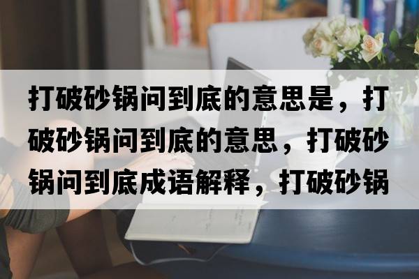 打破砂鍋問(wèn)到底的意思是，打破砂鍋問(wèn)到底的意思，打破砂鍋問(wèn)到底成語(yǔ)解釋?zhuān)蚱粕板亞?wèn)到底是什么意思含義寓意