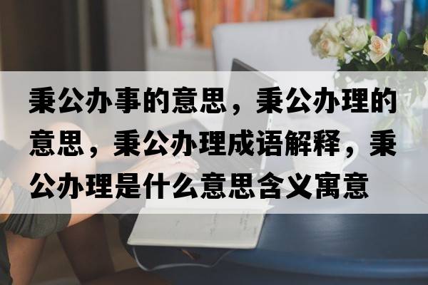 秉公辦事的意思，秉公辦理的意思，秉公辦理成語(yǔ)解釋?zhuān)k理是什么意思含義寓意