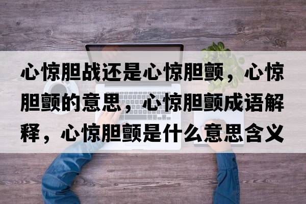 心驚膽戰還是心驚膽顫，心驚膽顫的意思，心驚膽顫成語(yǔ)解釋?zhuān)捏@膽顫是什么意思含義寓意
