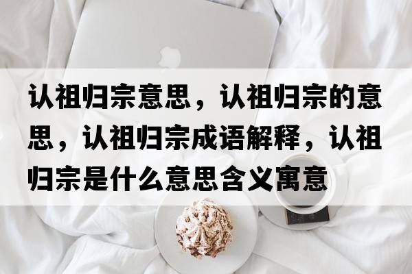 認祖歸宗意思，認祖歸宗的意思，認祖歸宗成語(yǔ)解釋?zhuān)J祖歸宗是什么意思含義寓意