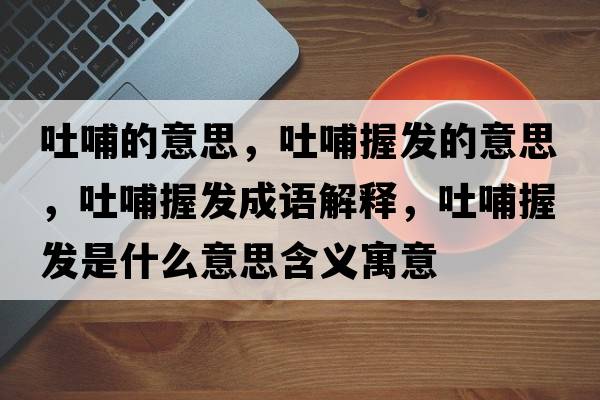 吐哺的意思，吐哺握發(fā)的意思，吐哺握發(fā)成語(yǔ)解釋?zhuān)虏肝瞻l(fā)是什么意思含義寓意