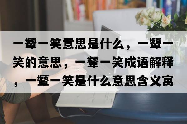 一顰一笑意思是什么，一顰一笑的意思，一顰一笑成語(yǔ)解釋?zhuān)伙A一笑是什么意思含義寓意