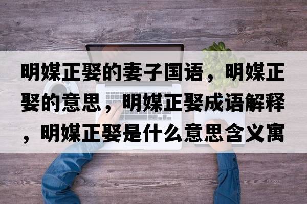 明媒正娶的妻子國語(yǔ)，明媒正娶的意思，明媒正娶成語(yǔ)解釋?zhuān)髅秸⑹鞘裁匆馑己x寓意
