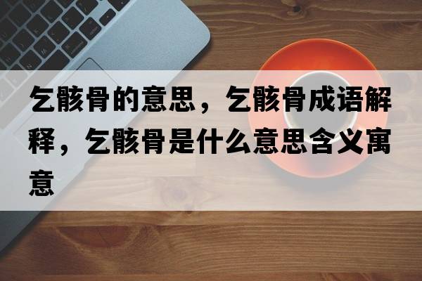 乞骸骨的意思，乞骸骨成語(yǔ)解釋?zhuān)蚝」鞘鞘裁匆馑己x寓意