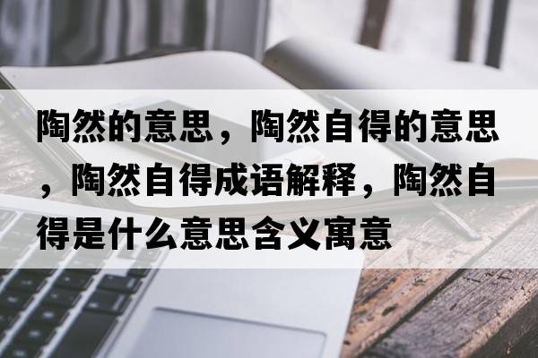 陶然的意思，陶然自得的意思，陶然自得成語(yǔ)解釋?zhuān)杖蛔缘檬鞘裁匆馑己x寓意