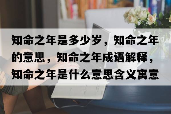 知命之年是多少歲，知命之年的意思，知命之年成語(yǔ)解釋?zhuān)晔鞘裁匆馑己x寓意