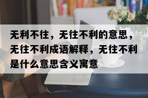 無(wú)利不往，無(wú)往不利的意思，無(wú)往不利成語(yǔ)解釋?zhuān)瑹o(wú)往不利是什么意思含義寓意