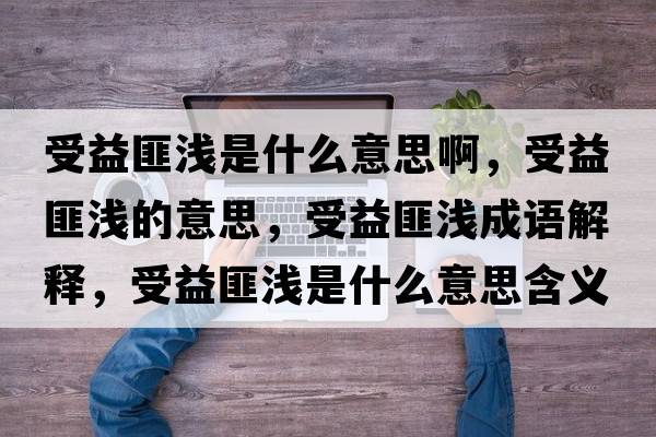 受益匪淺是什么意思啊，受益匪淺的意思，受益匪淺成語(yǔ)解釋?zhuān)芤娣藴\是什么意思含義寓意