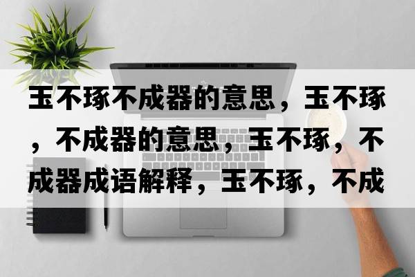 玉不琢不成器的意思，玉不琢，不成器的意思，玉不琢，不成器成語(yǔ)解釋?zhuān)癫蛔?，不成器是什么意思含義寓意