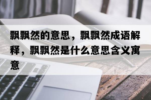 飄飄然的意思，飄飄然成語(yǔ)解釋?zhuān)h飄然是什么意思含義寓意