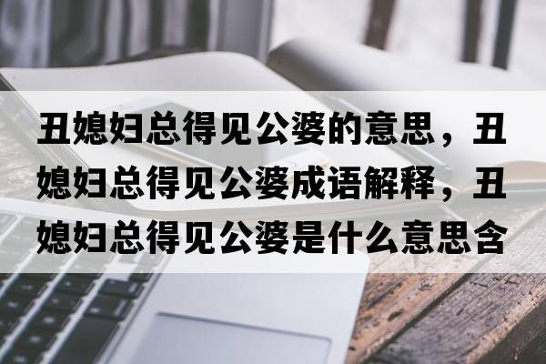 丑媳婦總得見(jiàn)公婆的意思，丑媳婦總得見(jiàn)公婆成語(yǔ)解釋?zhuān)笙眿D總得見(jiàn)公婆是什么意思含義寓意