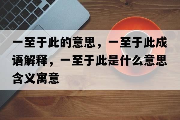 一至于此的意思，一至于此成語(yǔ)解釋?zhuān)恢劣诖耸鞘裁匆馑己x寓意
