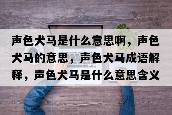 聲色犬馬是什么意思啊，聲色犬馬的意思，聲色犬馬成語(yǔ)解釋?zhuān)暽R是什么意思含義寓意
