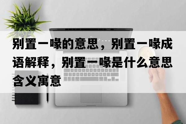 別置一喙的意思，別置一喙成語(yǔ)解釋?zhuān)瑒e置一喙是什么意思含義寓意