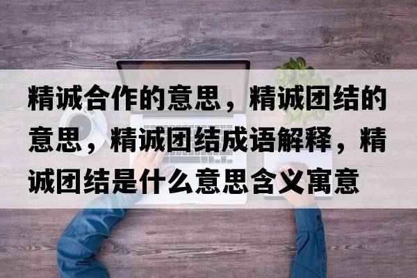 精誠合作的意思，精誠團結的意思，精誠團結成語(yǔ)解釋?zhuān)\團結是什么意思含義寓意