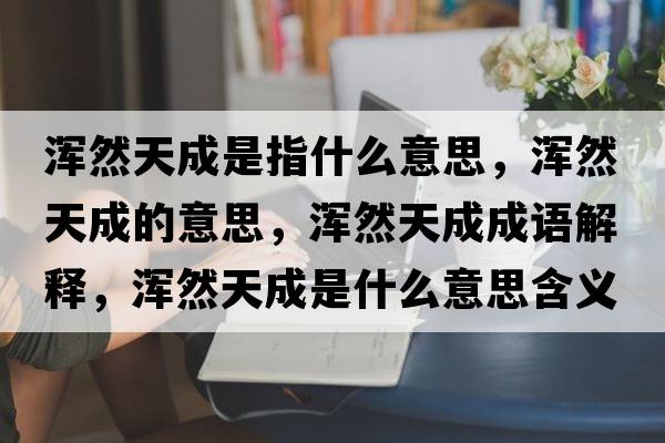 渾然天成是指什么意思，渾然天成的意思，渾然天成成語(yǔ)解釋?zhuān)瑴喨惶斐墒鞘裁匆馑己x寓意