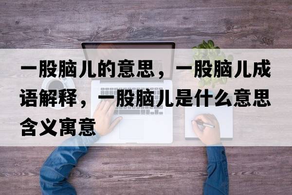 一股腦兒的意思，一股腦兒成語(yǔ)解釋?zhuān)还赡X兒是什么意思含義寓意
