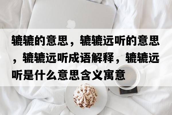 轆轆的意思，轆轆遠聽(tīng)的意思，轆轆遠聽(tīng)成語(yǔ)解釋?zhuān)A轆遠聽(tīng)是什么意思含義寓意
